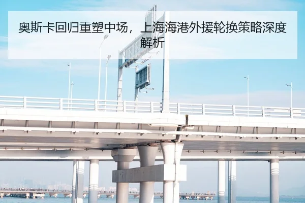 奥斯卡回归重塑中场，上海海港外援轮换策略深度解析