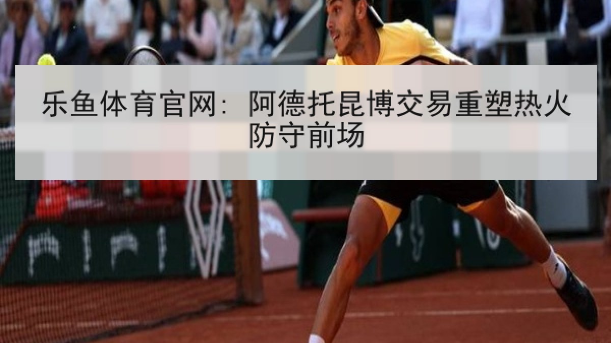乐鱼体育官网: 阿德托昆博交易重塑热火防守前场