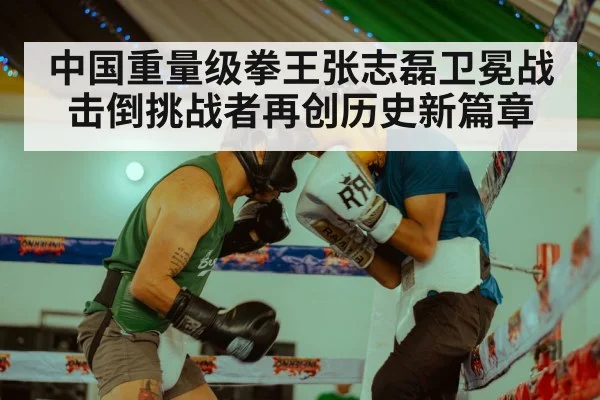 中国重量级拳王张志磊卫冕战击倒挑战者再创历史新篇章